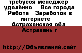 требуеся менеджер (удалённо) - Все города Работа » Заработок в интернете   . Астраханская обл.,Астрахань г.